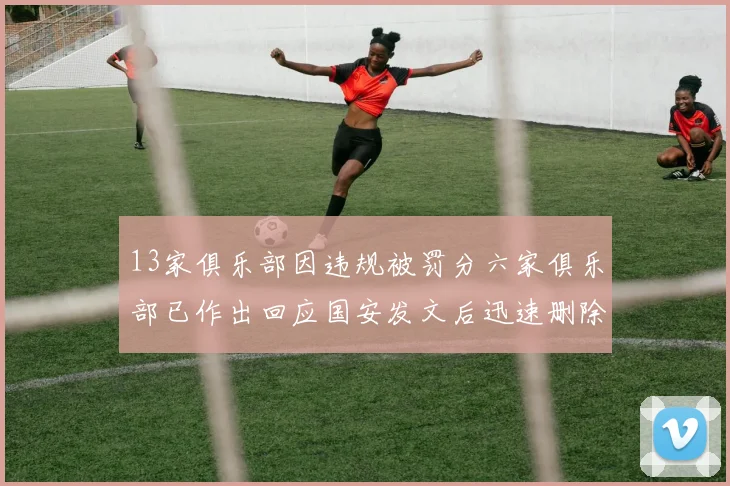 13家俱乐部因违规被罚分六家俱乐部已作出回应国安发文后迅速删除引发关注