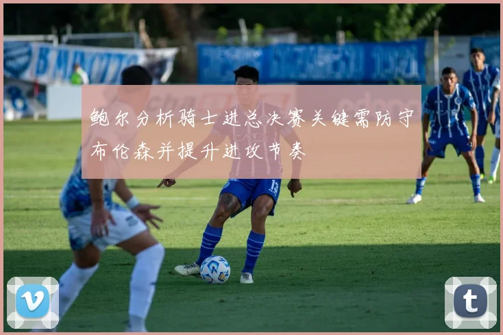 鲍尔分析骑士进总决赛关键需防守布伦森并提升进攻节奏