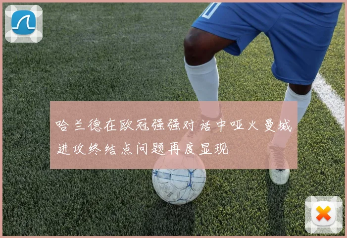 哈兰德在欧冠强强对话中哑火曼城进攻终结点问题再度显现