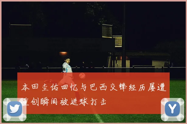 本田圭佑回忆与巴西交锋经历屡遭重创瞬间被进球打击