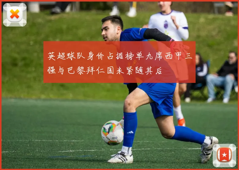 英超球队身价占据榜单九席西甲三强与巴黎拜仁国米紧随其后
