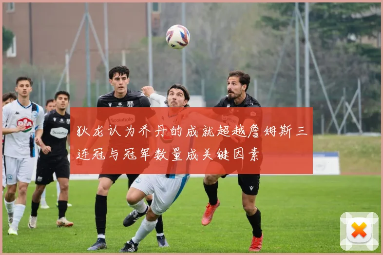 狄龙认为乔丹的成就超越詹姆斯三连冠与冠军数量成关键因素