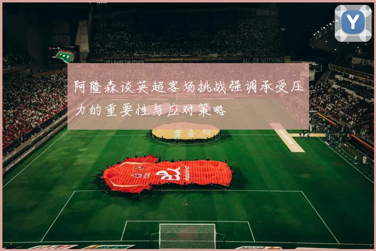 阿隆森谈英超客场挑战强调承受压力的重要性与应对策略
