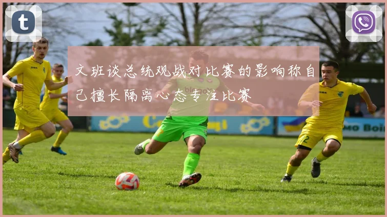 文班谈总统观战对比赛的影响称自己擅长隔离心态专注比赛