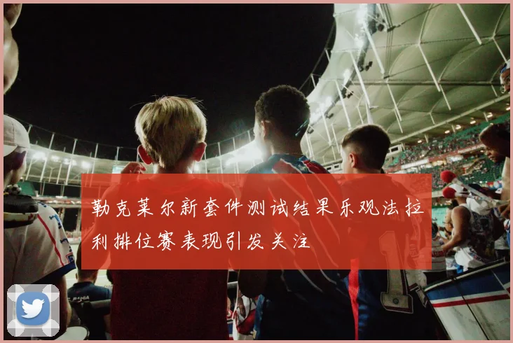 勒克莱尔新套件测试结果乐观法拉利排位赛表现引发关注