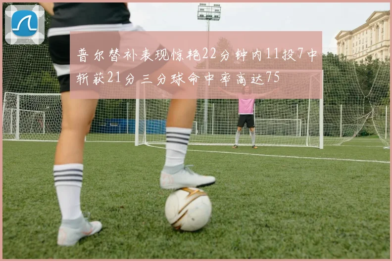普尔替补表现惊艳22分钟内11投7中斩获21分三分球命中率高达75