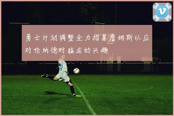 勇士计划调整全力招募詹姆斯以应对伦纳德对猛龙的兴趣