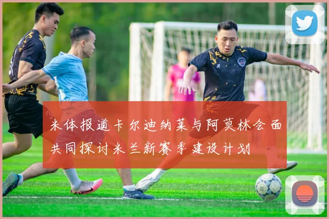 米体报道卡尔迪纳莱与阿莫林会面共同探讨米兰新赛季建设计划