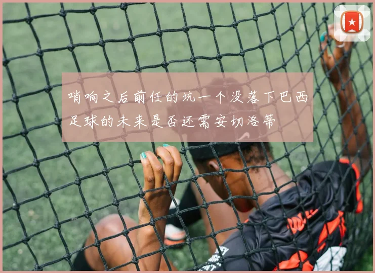 哨响之后前任的坑一个没落下巴西足球的未来是否还需安切洛蒂