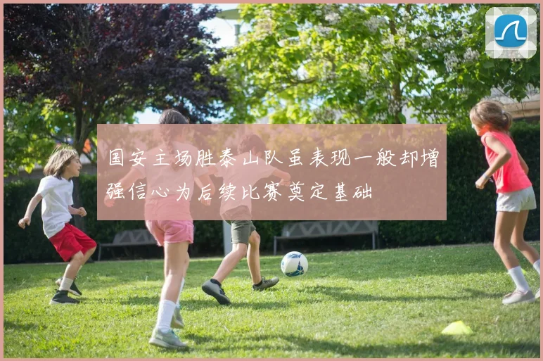 国安主场胜泰山队虽表现一般却增强信心为后续比赛奠定基础
