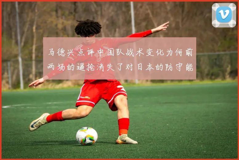 马德兴点评中国队战术变化为何前两场的逼抢消失了对日本的防守能否奏效