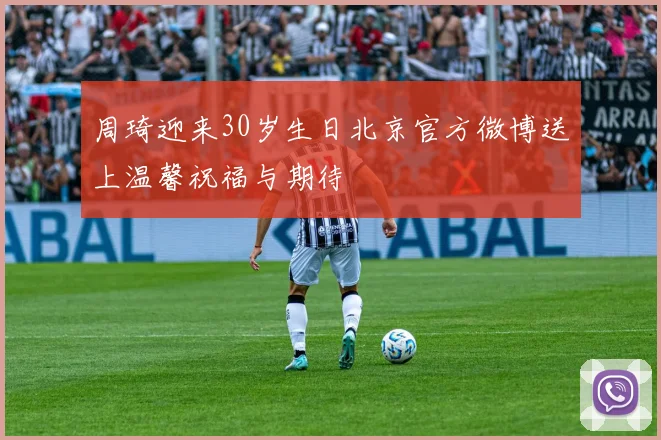 周琦迎来30岁生日北京官方微博送上温馨祝福与期待