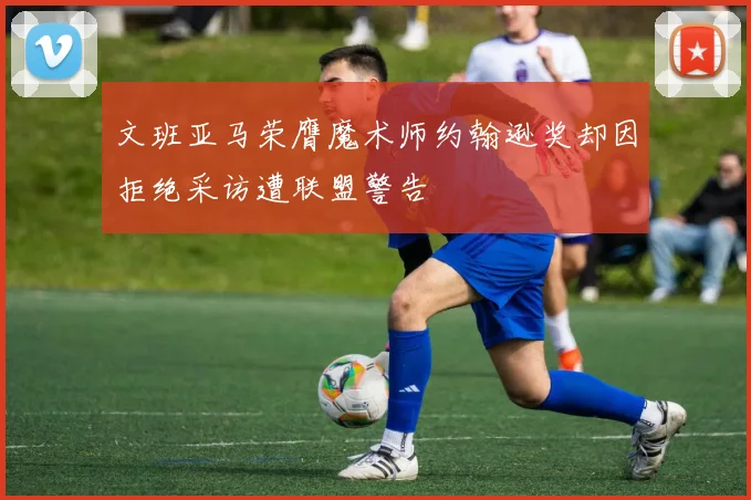 文班亚马荣膺魔术师约翰逊奖却因拒绝采访遭联盟警告