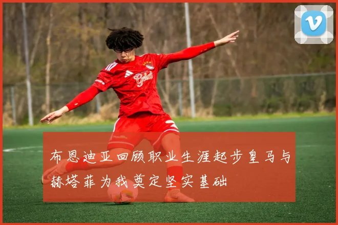 布恩迪亚回顾职业生涯起步皇马与赫塔菲为我奠定坚实基础