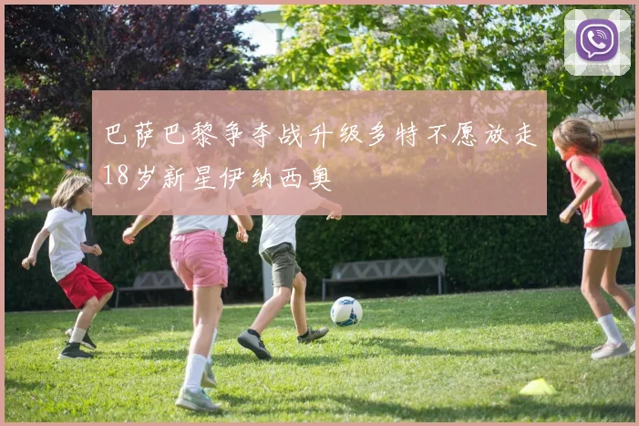 巴萨巴黎争夺战升级多特不愿放走18岁新星伊纳西奥