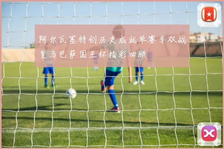 阿尔瓦塞特创历史成就单赛季双战皇马巴萨国王杯精彩回顾