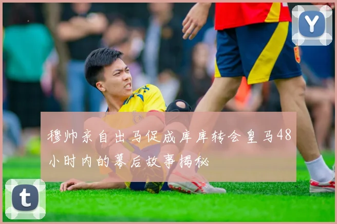 穆帅亲自出马促成库库转会皇马48小时内的幕后故事揭秘