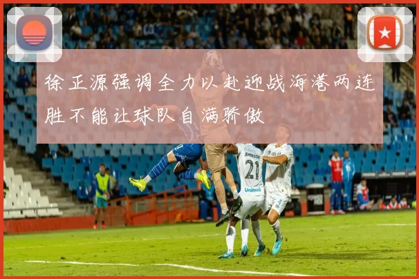 徐正源强调全力以赴迎战海港两连胜不能让球队自满骄傲
