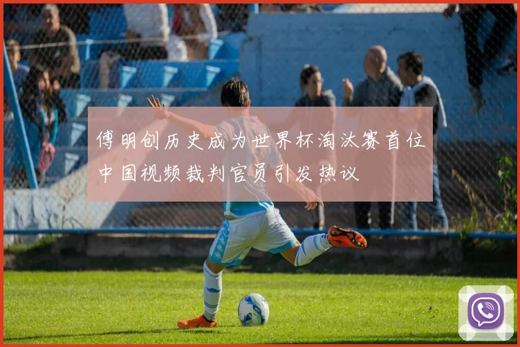 傅明创历史成为世界杯淘汰赛首位中国视频裁判官员引发热议