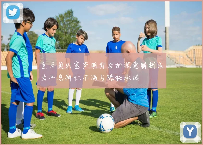 皇马奥利塞声明背后的深意解析或为平息拜仁不满与隐秘承诺