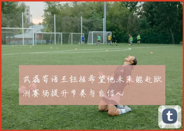 武磊寄语王钰栋希望他未来能赴欧洲赛场提升节奏与自信心