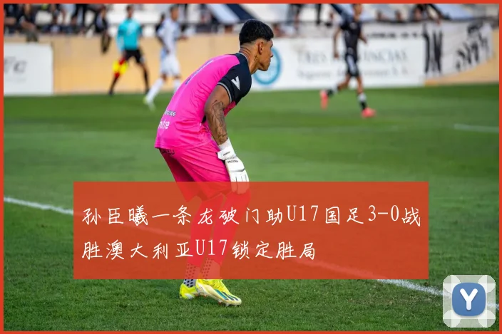 孙臣曦一条龙破门助U17国足3-0战胜澳大利亚U17锁定胜局