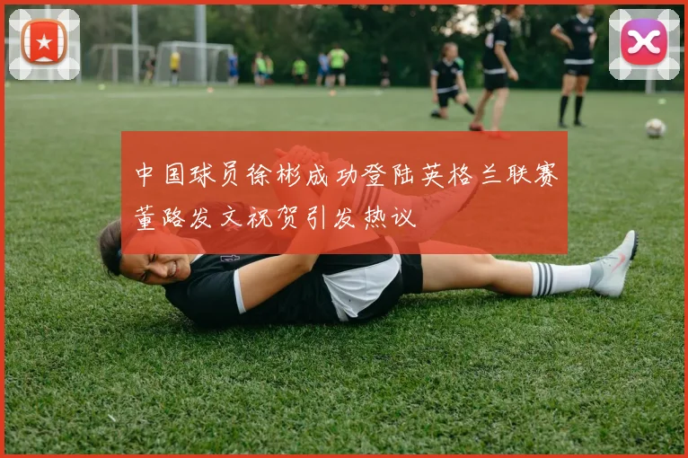 中国球员徐彬成功登陆英格兰联赛董路发文祝贺引发热议