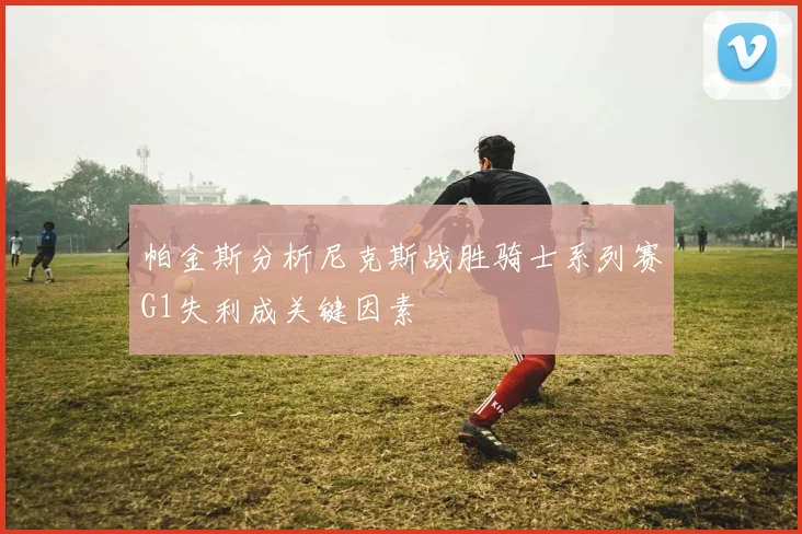 帕金斯分析尼克斯战胜骑士系列赛G1失利成关键因素