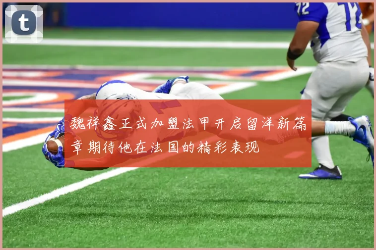 魏祥鑫正式加盟法甲开启留洋新篇章期待他在法国的精彩表现
