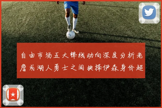 自由市场五大锋线动向深度分析老詹或湖人勇士之间抉择伊森身价超2000万