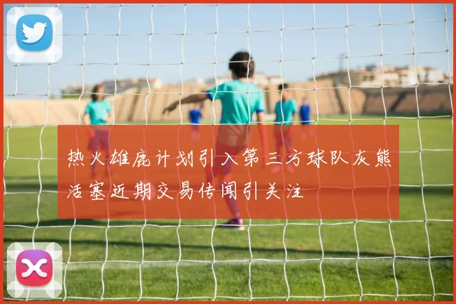 热火雄鹿计划引入第三方球队灰熊活塞近期交易传闻引关注