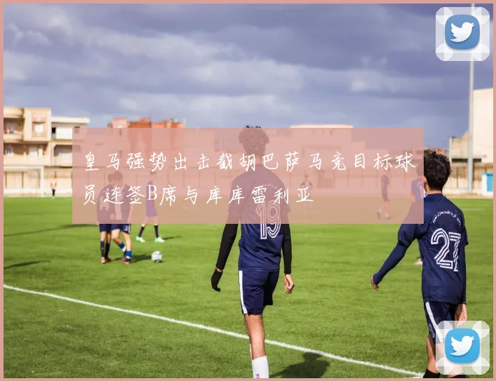 皇马强势出击截胡巴萨马竞目标球员连签B席与库库雷利亚