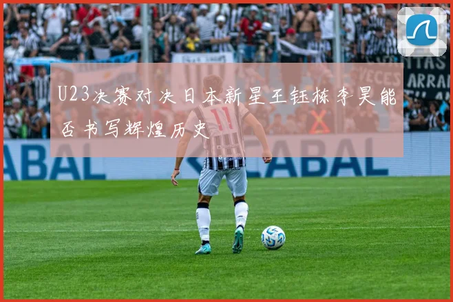 U23决赛对决日本新星王钰栋李昊能否书写辉煌历史