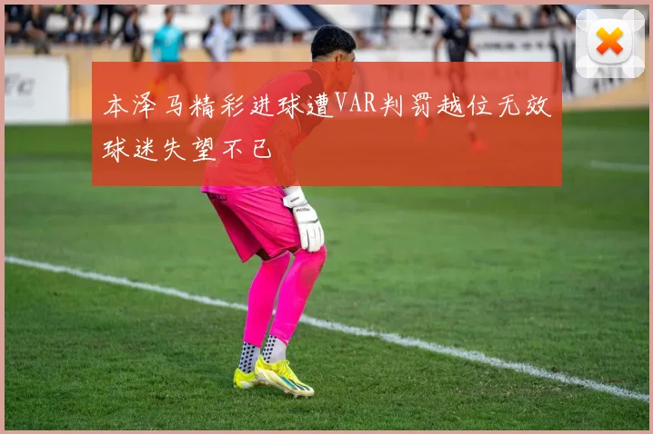 本泽马精彩进球遭VAR判罚越位无效球迷失望不已