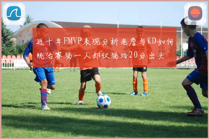 近十年FMVP表现分析老詹与KD如何统治赛场一人却仅场均20分出头