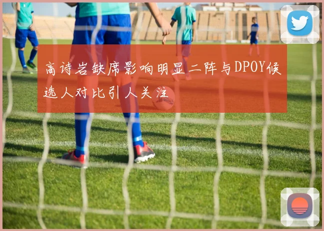 高诗岩缺席影响明显二阵与DPOY候选人对比引人关注