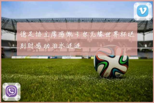 德足协主席感慨卡尔无缘世界杯送别时感动泪水涟涟