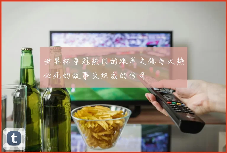 世界杯争冠热门的艰辛之路与大热必死的故事交织成的传奇