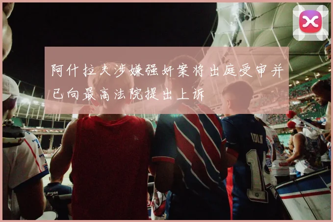 阿什拉夫涉嫌强奸案将出庭受审并已向最高法院提出上诉