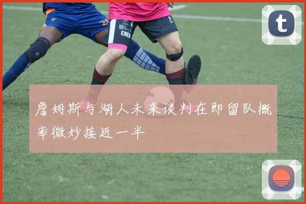 詹姆斯与湖人未来谈判在即留队概率微妙接近一半